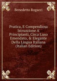 Pratica, E Compendiosa Istruzzione A' Principianti, Circa L'uso Emendato, &amp; Elegante Della Lingua Italiana (Italian Edition)