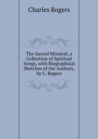 The Sacred Minstrel, a Collection of Spiritual Songs, with Biographical Sketches of the Authors, by C. Rogers