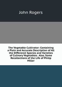 The Vegetable Cultivator: Containing a Plain and Accurate Description of All the Differenct Species and Varieties of Culinary Vegetables . Also, Some Recollections of the Life of Philip Miller