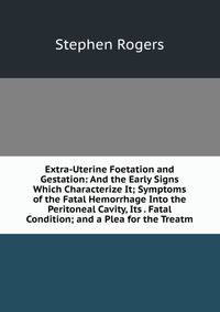 Extra-Uterine Foetation and Gestation: And the Early Signs Which Characterize It; Symptoms of the Fatal Hemorrhage Into the Peritoneal Cavity, Its . Fatal Condition; and a Plea for the Treatm