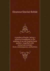 A garden of herbs: being a practical handbook to the making of an old English herb garden ; together with numerous receipts from contemporary authorities