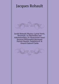 Jacobi Rohaulti Physica: Latin? Vertit, Recensuit, &amp; Uberioribus Jam Adnotationibus, Ex Illustrissimi Isaaci Newtoni Philosophi? Maximam Partem Haustis, Amplisicavit &amp; Ornavit Samvel Clarke