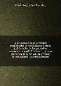 La ocupacion de la Republica Dominicana por los Estados Unidos y el derecho de las pequenas nacionalidades de America; discurso pronunciado el dia 28 . de derecho internacional (Spanish Edition)