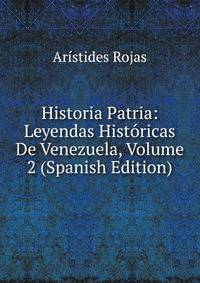 Historia Patria: Leyendas Historicas De Venezuela, Volume 2 (Spanish Edition)