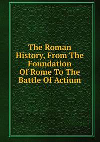 The Roman History, From The Foundation Of Rome To The Battle Of Actium