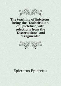 The teaching of Epictetus: being the "Encheiridion of Epictetus", with selections from the "Dissertations" and "Fragments"
