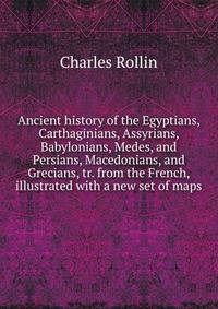Ancient history of the Egyptians, Carthaginians, Assyrians, Babylonians, Medes, and Persians, Macedonians, and Grecians, tr. from the French, illustrated with a new set of maps