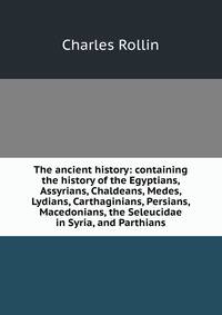 The ancient history: containing the history of the Egyptians, Assyrians, Chaldeans, Medes, Lydians, Carthaginians, Persians, Macedonians, the Seleucidae in Syria, and Parthians