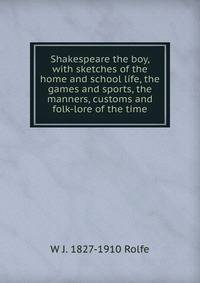 Shakespeare the boy, with sketches of the home and school life, the games and sports, the manners, customs and folk-lore of the time