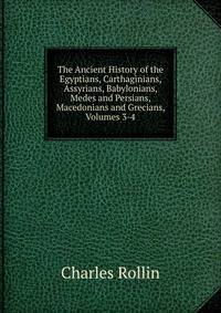The Ancient History of the Egyptians, Carthaginians, Assyrians, Babylonians, Medes and Persians, Macedonians and Grecians, Volumes 3-4