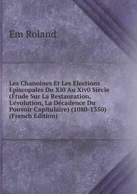 Les Chanoines Et Les Elections Episcopales Du Xi0 Au Xiv0 Si?cle (?tude Sur La Restauration, L'?volution, La D?cadence Du Pouvoir Capitulaire) (1080-1350) (French Edition)