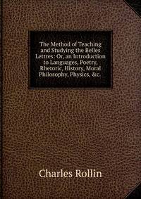 The Method of Teaching and Studying the Belles Lettres: Or, an Introduction to Languages, Poetry, Rhetoric, History, Moral Philosophy, Physics, &amp;c. .