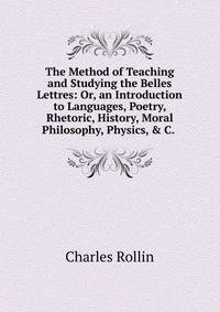 The Method of Teaching and Studying the Belles Lettres: Or, an Introduction to Languages, Poetry, Rhetoric, History, Moral Philosophy, Physics, &amp; C. .