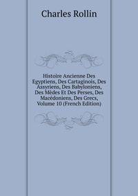 Histoire Ancienne Des Egyptiens, Des Cartaginois, Des Assyriens, Des Babyloniens, Des Medes Et Des Perses, Des Macedoniens, Des Grecs, Volume 10 (French Edition)