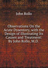 Observations On the Acute Dysentery, with the Design of Illustrating Its Causes and Treatment: By John Rollo, M.D. .