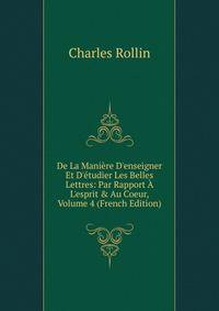 De La Mani?re D'enseigner Et D'?tudier Les Belles Lettres: Par Rapport ? L'esprit &amp; Au Coeur, Volume 4 (French Edition)