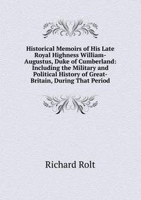 Historical Memoirs of His Late Royal Highness William-Augustus, Duke of Cumberland: Including the Military and Political History of Great-Britain, During That Period