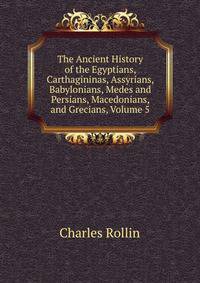 The Ancient History of the Egyptians, Carthagininas, Assyrians, Babylonians, Medes and Persians, Macedonians, and Grecians, Volume 5