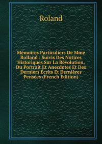 Memoires Particuliers De Mme Rolland : Suivis Des Notices Historiques Sur La Revolution, Du Portrait Et Anecdotes Et Des Derniers Ecrits Et Dernieres Pensees (French Edition)