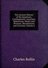 The Ancient History of the Egyptians, Carthaginians, Assyrians, Babylonian, Medes and Persians, Macedonians and Grecians, Volume 6