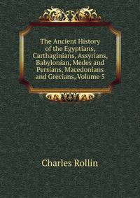 The Ancient History of the Egyptians, Carthaginians, Assyrians, Babylonian, Medes and Persians, Macedonians and Grecians, Volume 5