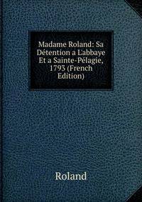 Madame Roland: Sa D?tention a L'abbaye Et a Sainte-P?lagie, 1793 (French Edition)