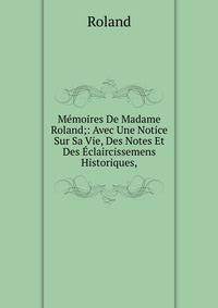 M?moires De Madame Roland;: Avec Une Notice Sur Sa Vie, Des Notes Et Des ?claircissemens Historiques,