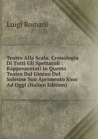 Teatro Alla Scala: Cronologia Di Tutti Gli Spettacoli : Rappresentati in Questo Teatro Dal Giorno Del Solenne Suo Aprimento Sino Ad Oggi (Italian Edition)
