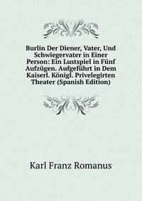 Burlin Der Diener, Vater, Und Schwiegervater in Einer Person: Ein Lustspiel in Funf Aufzugen. Aufgefuhrt in Dem Kaiserl. Konigl. Privelegirten Theater (Spanish Edition)