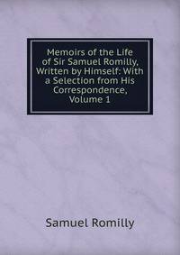 Memoirs of the Life of Sir Samuel Romilly, Written by Himself: With a Selection from His Correspondence, Volume 1