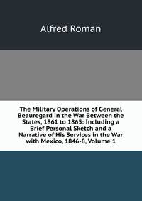 The Military Operations of General Beauregard in the War Between the States, 1861 to 1865: Including a Brief Personal Sketch and a Narrative of His Services in the War with Mexico, 1846-8, Volume 1