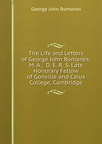The Life and Letters of George John Romanes: M. A., D. E. R. S. Late Honorary Fellow of Gonville and Caius College, Cambridge
