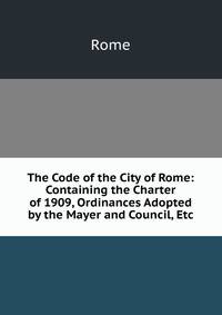 The Code of the City of Rome: Containing the Charter of 1909, Ordinances Adopted by the Mayer and Council, Etc