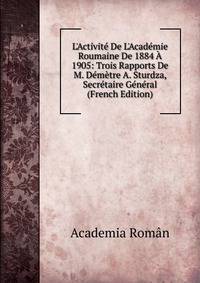 L'Activit? De L'Acad?mie Roumaine De 1884 ? 1905: Trois Rapports De M. D?m?tre A. Sturdza, Secr?taire G?n?ral (French Edition)