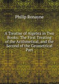 A Treatise of Algebra in Two Books: The First Treating of the Arithmetical, and the Second of the Geometrical Part