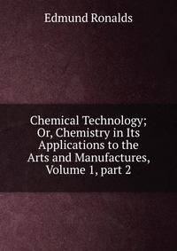 Chemical Technology; Or, Chemistry in Its Applications to the Arts and Manufactures, Volume 1, part 2