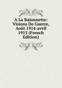 A La Baionnette: Visions De Guerre, Aout 1914-avril 1915 (French Edition)