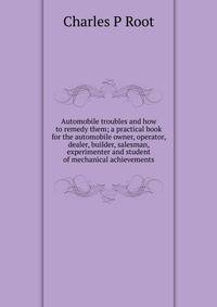 Automobile troubles and how to remedy them; a practical book for the automobile owner, operator, dealer, builder, salesman, experimenter and student of mechanical achievements