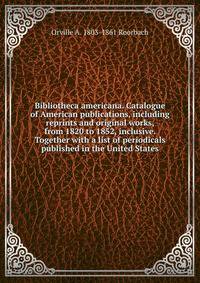 Bibliotheca americana. Catalogue of American publications, including reprints and original works, from 1820 to 1852, inclusive. Together with a list of periodicals published in the United States