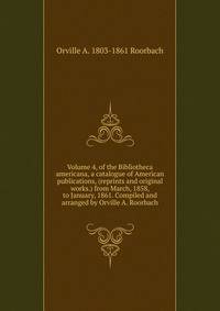 Volume 4, of the Bibliotheca americana, a catalogue of American publications, (reprints and original works.) from March, 1858, to January, 1861. Compiled and arranged by Orville A. Roorbach
