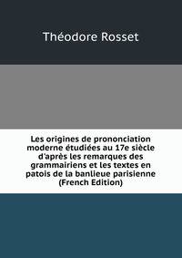 Les origines de prononciation moderne ?tudi?es au 17e si?cle d'apr?s les remarques des grammairiens et les textes en patois de la banlieue parisienne (French Edition)