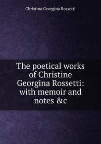 The poetical works of Christine Georgina Rossetti: with memoir and notes &amp;c.