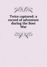 Twice captured: a record of adventure during the Boer War