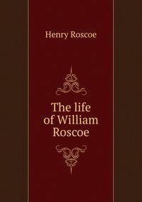 The life of William Roscoe