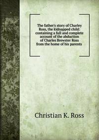 The father's story of Charley Ross, the kidnapped child: containing a full and complete account of the abduction of Charles Brewster Ross from the home of his parents .