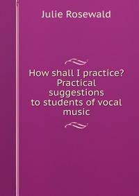How shall I practice? Practical suggestions to students of vocal music