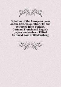 Opinions of the European press on the Eastern question. Tr. and extracted from Turkish, German, French and English papers and reviews. Edited by David Ross of Bladensburg