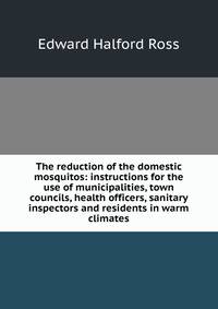 The reduction of the domestic mosquitos: instructions for the use of municipalities, town councils, health officers, sanitary inspectors and residents in warm climates