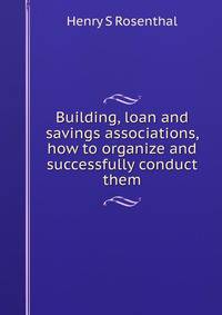 Building, loan and savings associations, how to organize and successfully conduct them
