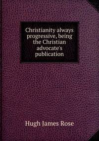 Christianity always progressive, being the Christian advocate's publication